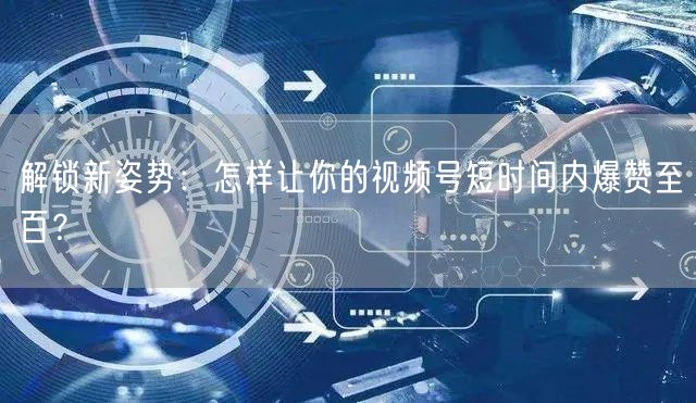 解锁新姿势：怎样让你的视频号短时间内爆赞至百？