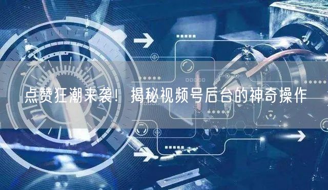 点赞狂潮来袭！揭秘视频号后台的神奇操作