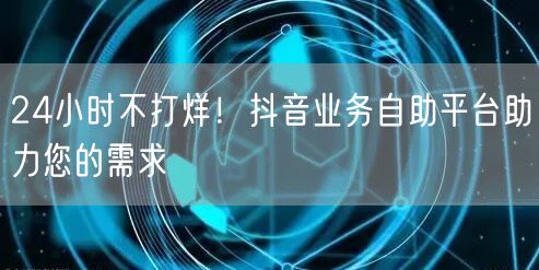 24小时不打烊！抖音业务自助平台助力您的需求