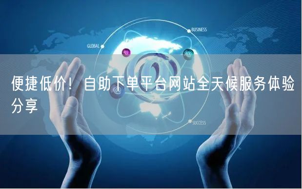 便捷低价！自助下单平台网站全天候服务体验分享