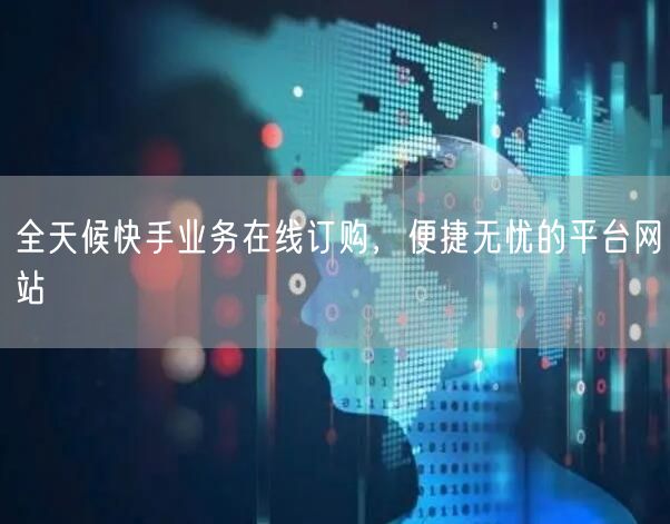 全天候快手业务在线订购，便捷无忧的平台网站