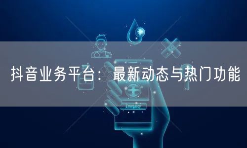 抖音业务平台：最新动态与热门功能