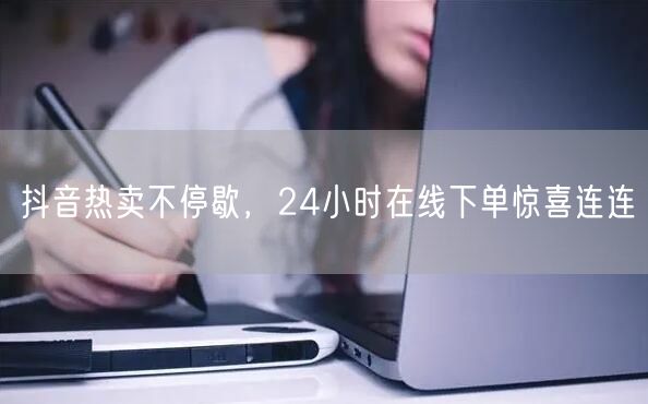 抖音热卖不停歇，24小时在线下单惊喜连连