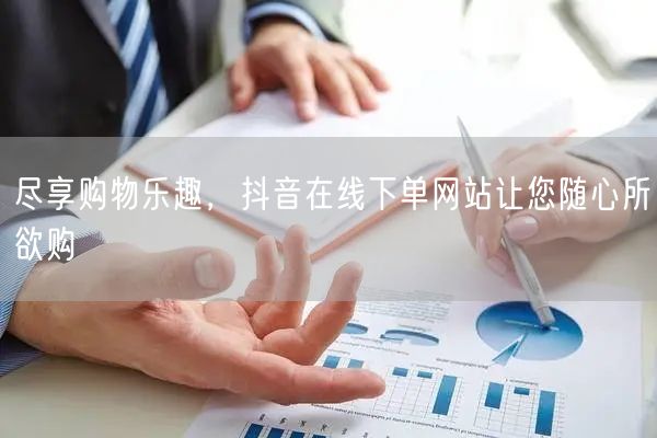 尽享购物乐趣，抖音在线下单网站让您随心所欲购