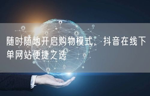 随时随地开启购物模式，抖音在线下单网站便捷之选