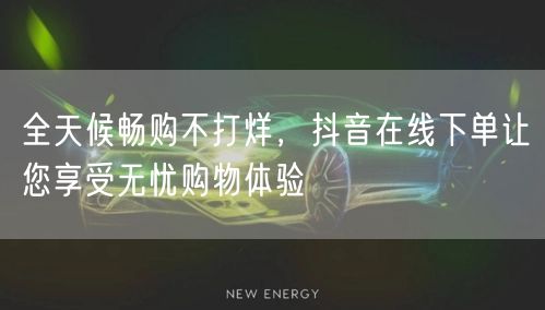 全天候畅购不打烊，抖音在线下单让您享受无忧购物体验