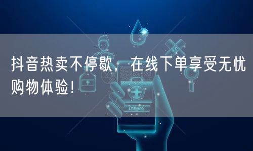 抖音热卖不停歇，在线下单享受无忧购物体验！