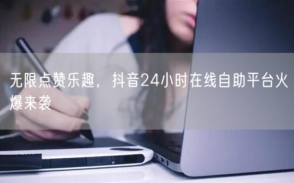 无限点赞乐趣，抖音24小时在线自助平台火爆来袭