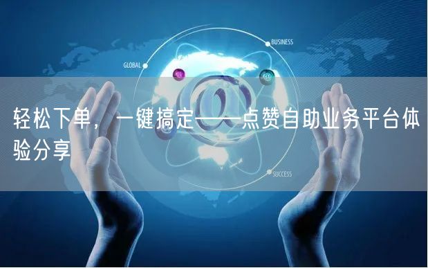 轻松下单，一键搞定——点赞自助业务平台体验分享