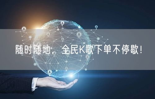 随时随地，全民K歌下单不停歇！