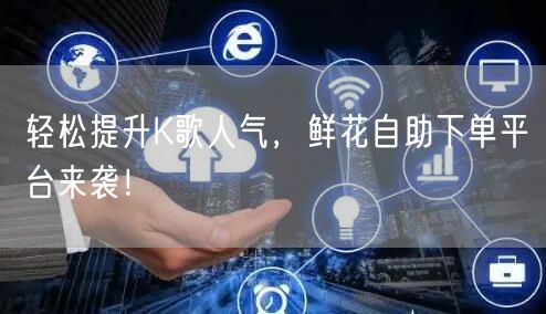 轻松提升K歌人气，鲜花自助下单平台来袭！