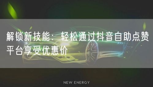 解锁新技能：轻松通过抖音自助点赞平台享受优惠价