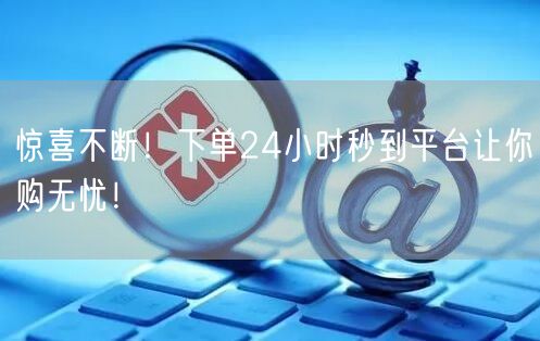 惊喜不断！下单24小时秒到平台让你购无忧！