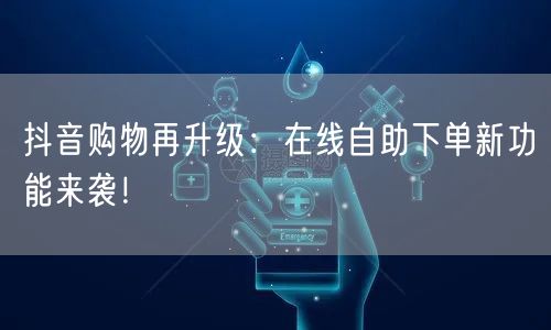 抖音购物再升级：在线自助下单新功能来袭！