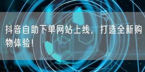 抖音自助下单网站上线，打造全新购物体验！