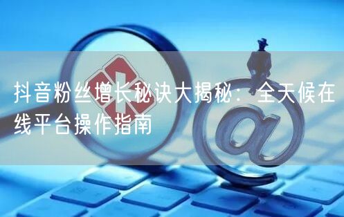 抖音粉丝增长秘诀大揭秘：全天候在线平台操作指南