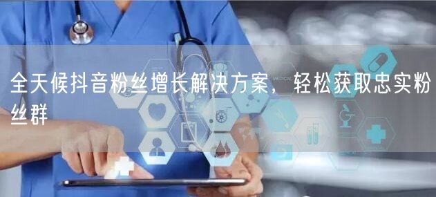全天候抖音粉丝增长解决方案，轻松获取忠实粉丝群