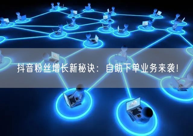 抖音粉丝增长新秘诀：自助下单业务来袭！