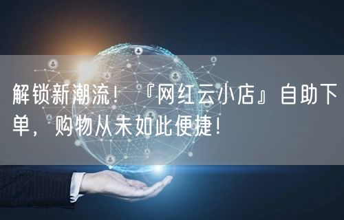 解锁新潮流！『网红云小店』自助下单，购物从未如此便捷！