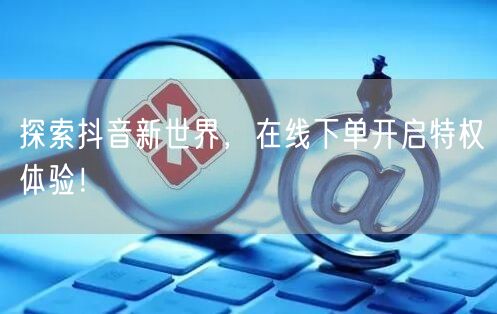 探索抖音新世界，在线下单开启特权体验！
