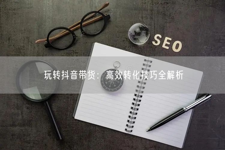 玩转抖音带货：高效转化技巧全解析