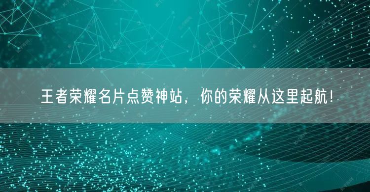 王者荣耀名片点赞神站，你的荣耀从这里起航！