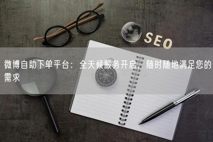 微博自助下单平台：全天候服务开启，随时随地满足您的需求