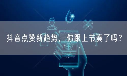 抖音点赞新趋势，你跟上节奏了吗？