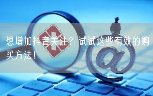 想增加抖音关注？试试这些有效的购买方法！