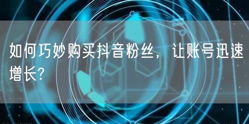如何巧妙购买抖音粉丝，让账号迅速增长?