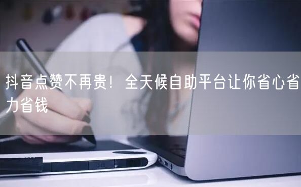 抖音点赞不再贵！全天候自助平台让你省心省力省钱
