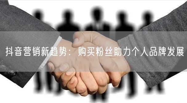 抖音营销新趋势：购买粉丝助力个人品牌发展