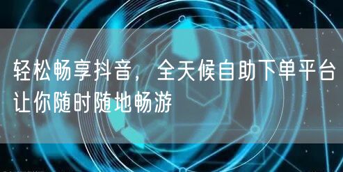 轻松畅享抖音，全天候自助下单平台让你随时随地畅游