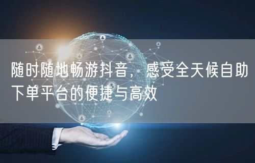随时随地畅游抖音，感受全天候自助下单平台的便捷与高效