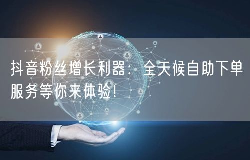 抖音粉丝增长利器:全天候自助下单服务等你
