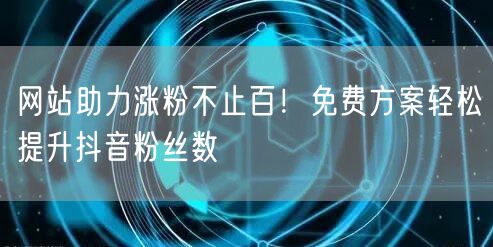 网站助力涨粉不止百!免费方案轻松提升抖音